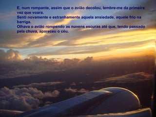 E, num rompante, assim que o avião decolou, lembre-me da primeira vez que voara. Senti novamente e estranhamente aquela ansiedade, aquele frio na barriga. Olhava o avião rompendo as nuvens escuras até que, tendo passado pela chuva, apareceu o céu. 