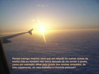 Pensei comigo mesmo: será que em relação às outras coisas da minha vida eu também não havia deixado de me sentar à janela, como por exemplo, olhar pela janela das minhas amizades, do meu casamento, do meu trabalho e convívio pessoal? 