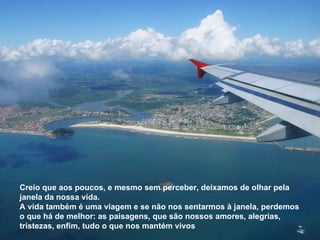 Creio que aos poucos, e mesmo sem perceber, deixamos de olhar pela janela da nossa vida. A vida também é uma viagem e se não nos sentarmos à janela, perdemos o que há de melhor: as paisagens, que são nossos amores, alegrias,  tristezas, enfim, tudo o que nos mantém vivos 