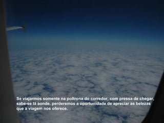 Se viajarmos somente na poltrona do corredor, com pressa de chegar, sabe-se lá aonde, perderemos a oportunidade de apreciar as belezas que a viagem nos oferece. 