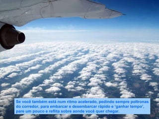 Se você também está num rítmo acelerado, pedindo sempre poltronas do corredor, para embarcar e desembarcar rápido e ‘ganhar tempo’, pare um pouco e reflita sobre aonde você quer chegar. 