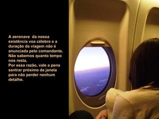 A aeronave  da nossa existência voa célebre e a duração da viagem não é anunciada pelo comandante. Não sabemos quanto tempo nos resta. Por essa razão, vale a pena sentrar próximo da janela para não perder nenhum detalhe. 