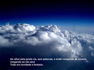 Ao olhar pela janela via, sem palavras, o avião rompendo as nuvens, chegando ao céu azul. Tudo era novidade e fantasia. 