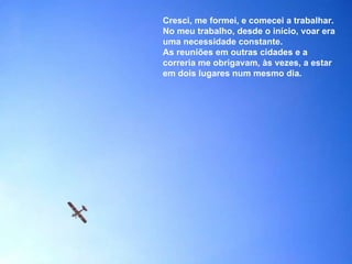 Cresci, me formei, e comecei a trabalhar. No meu trabalho, desde o início, voar era uma necessidade constante. As reuniões em outras cidades e a correria me obrigavam, às vezes, a estar em dois lugares num mesmo dia. 