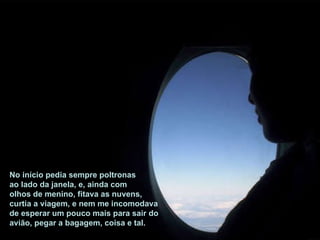 No início pedia sempre poltronas ao lado da janela, e, ainda com olhos de menino, fitava as nuvens, curtia a viagem, e nem me incomodava de esperar um pouco mais para sair do avião, pegar a bagagem, coisa e tal. 