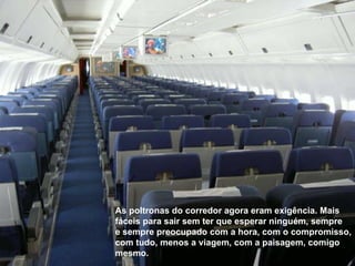 As poltronas do corredor agora eram exigência. Mais fáceis para sair sem ter que esperar ninguém, sempre e sempre preocupado com a hora, com o compromisso, com tudo, menos a viagem, com a paisagem, comigo mesmo. 