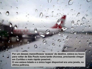 Por um desses maravilhosos ‘acasos’ do destino, estava eu louco para voltar de São Paulo numa tarde chuvosa, precisando chegar em Curitiba o mais rápido possível.. O voo estava lotado e o único lugar disponível era uma janela, na última poltrona. 