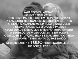 NÃO REFLITA, APENAS. MUDE! E SEJA FELIZ!  POIS COMO PAULO DISSE EM FILIPENSES 4.11-13  11.”ALEGRO-ME GRANDEMENTE NO SENHOR, POIS APRENDI A ADAPTAR-ME EM TODA E QUALQUER  CIRCUNSTÂNCIA. 12.SEI O QUE É PASSAR NECESSIDADE E SEI O QUE É TER FARTURA. APRENDI O SEGREDO  DE VIVER CONTENTE EM TODA E QUALQUER SITUAÇÃO, SEJA BEM ALIMENTADO , SEJA COM FOME, TENDO MUITO OU PASSANDO NECESSIDADE. 13 . TUDO   POSSO NAQUELE QUE ME FORTALECE.” 