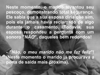 Neste momento, o marido levantou seu pescoço, demonstrando total segurança. Ele sabia que a sua esposa diria que sim, pois ela jamais havia reclamado de algo durante o casamento. Todavia, sua esposa respondeu a pergunta com um sonoro " NÃO ", daqueles bem redondos!  - " Não, o meu marido não me faz feliz "! (Neste momento o marido já procurava a porta de saída mais próxima).  