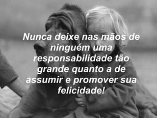 Nunca deixe nas mãos de ninguém uma responsabilidade tão grande quanto a de assumir e promover sua felicidade! 