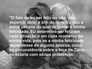 "O fato de eu ser feliz ou não, não depende dele; e sim de mim. Eu sou a única pessoa da qual depende a minha felicidade. Eu determino ser feliz em cada situação e em cada momento da minha vida, pois se a minha felicidade dependesse de alguma pessoa, coisa ou circunstância sobre a face da Terra, eu estaria com sérios problemas.   