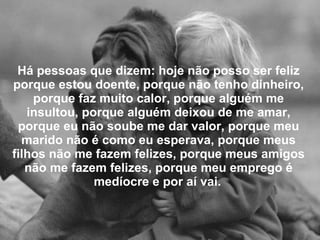 Há pessoas que dizem: hoje não posso ser feliz porque estou doente, porque não tenho dinheiro, porque faz muito calor, porque alguém me insultou, porque alguém deixou de me amar, porque eu não soube me dar valor, porque meu marido não é como eu esperava, porque meus filhos não me fazem felizes, porque meus amigos não me fazem felizes, porque meu emprego é medíocre e por aí vai.   