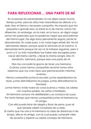 PARA REFLEXIONAR… UNA PARTE DE MÍ
    En ocasiones las adversidades no nos dejan pasar mucho
  tiempo juntas, pero los años más maravillosos los disfruto a tu
lado. Eres mi tierna y necesaria compañía. No importa que tan
  pequeña o grande seas, la edad es lo de menos: somos tan
diferentes, sin embargo, en la nariz, en la boca, en algún rasgo
somos tan parecidas que no podemos negar que procedemos
 del mismo lugar. De algo estoy plenamente segura, jamás te
abandonaría. En cada paso, o en cada logro estaré ahí. No iré
 demasiado rápido, porque quizá te extravíes en el camino, ni
demasiado lento porque tal vez no te interese seguirme, pero sí
   junto a ti. Lo más maravilloso fue haber sido escogidos para
     nacer del mismo vientre, y llevar la misma sangre. Eres mi
        bendición, hermana, porque eres una parte de mí.

       Dios me concedió la gracia de tener una hermana.
      Cuántas cosas hemos compartido durante tantos años
    Sabemos que nos unen lazos que permanecerán mientras
                             vivamos.
  Hemos compartido juntas la escuela, juntas esperábamos los
  reyes, juntas disfrutábamos los juegos, juntas disfrutábamos la
                             Navidad.
Juntas hemos vivido todas las cosas buenas y malas, las salidas
            con nuestros padres, las visitas a familiares.
   Mi hermana conoce mis debilidades y yo conozco las suyas.
Por tanto tiempo que hemos compartido juntas mi hermana es
                            mi amiga.
     Con ella puedo llorar de alegría y llorar de pena, pues sé
             que siempre saldré consolada de su lado.
El cariño que me une a mi hermana no sabe de distancias ni de
   enojos, ella es mi amiga, con la cual puedo compartir miles
      de secretos y esperar sus sabios consejos de hermana.
 