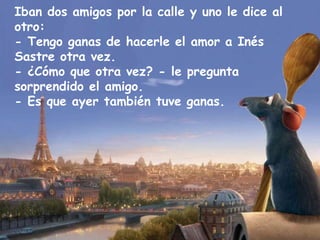 Iban dos amigos por la calle y uno le dice al otro: - Tengo ganas de hacerle el amor a Inés Sastre otra vez. - ¿Cómo que otra vez? - le pregunta sorprendido el amigo. - Es que ayer también tuve ganas. 