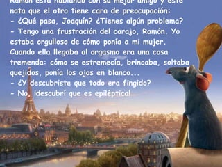 Ramón está hablando con su mejor amigo y éste nota que el otro tiene cara de preocupación: - ¿Qué pasa, Joaquín? ¿Tienes algún problema? - Tengo una frustración del carajo, Ramón. Yo estaba orgulloso de cómo ponía a mi mujer. Cuando ella llegaba al orgasmo era una cosa tremenda: cómo se estremecía, brincaba, soltaba quejidos, ponía los ojos en blanco... - ¿Y descubriste que todo era fingido? - No, ¡descubrí que es epiléptica! 