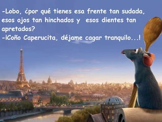 -Lobo, ¿por qué tienes esa frente tan sudada, esos ojos tan hinchados y  esos dientes tan apretados? -¡Coño Caperucita, déjame cagar tranquilo...! 