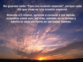 No guardes nada “Para una ocasión especial”, porque cada
día que vivas es una ocasión especial.
Búscate a ti mismo, aprende a conocer a los demás,
acéptalos como son; lee más, siéntate en la terraza y
admira la vista sin fijarte en las malas hierbas.
 