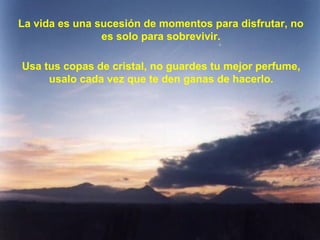 La vida es una sucesión de momentos para disfrutar, no
es solo para sobrevivir.
Usa tus copas de cristal, no guardes tu mejor perfume,
usalo cada vez que te den ganas de hacerlo.
 
