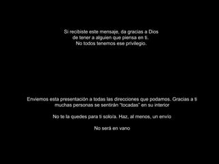 Si recibiste este mensaje, da gracias a Dios
                    de tener a alguien que piensa en ti.
                      No todos tenemos ese privilegio.




Enviemos esta presentación a todas las direcciones que podamos. Gracias a ti
           muchas personas se sentirán “tocadas” en su interior

           No te la quedes para ti solo/a. Haz, al menos, un envío

                              No será en vano
 