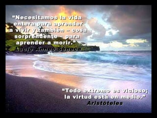 “ Necesitamos la vida  entera para aprender a vivir y también – cosa sorprendente – para  aprender a morir.”  Lucio Anneo Séneca “ Todo extremo es vicioso; la virtud está en medio.” Aristóteles 