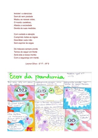 Invisível e silencioso
Sem dó nem piedade
Mudou as nossas vidas;
O mundo cauteloso,
Afastou a sociedade
Devido às suas medidas.
Com cuidado e atenção
Cumprindo todas as regras
Desinfetar cada mão
Sem espirrar às cegas
De máscara sempre pronta
Temos de seguir em frente
Será esta a nossa montra
Com a segurança em mente.
Leonor Silva – 6.º F – Nº 9
 