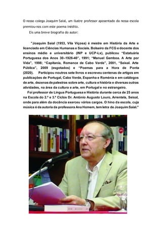 O nosso colega Joaquim Saial, um ilustre professor aposentado da nossa escola
premiou-nos com este poema inédito.
Eis uma breve biografia do autor:
"Joaquim Saial (1953, Vila Viçosa) é mestre em História da Arte e
licenciado em Ciências Humanas e Sociais. Bolseiro da FCG e docente dos
ensinos médio e universitário (INP e UCP-Lx), publicou “Estatuária
Portuguesa dos Anos 30–1926-40”, 1991; “Manuel Gamboa. A Arte por
Vida”, 1998; “Capitania, Romance de Cabo Verde”, 2001, “Seixal. Arte
Pública”, 2009 (esgotados) e “Poemas para a Hora de Ponta
(2020). Participou noutros sete livros e escreveu centenas de artigos em
publicações de Portugal, Cabo Verde, Espanha e Roménia e em catálogos
de arte, dezenasdepalestras sobre arte, cultura e história e diversas outras
atividades, na área da cultura e arte, em Portugal e no estrangeiro.
Foi professor de Língua Portuguesa e História durante cerca de 25 anos
na Escola do 2.º e 3.º Ciclos Dr. António Augusto Louro, Arrentela, Seixal,
onde para além da docência exerceu vários cargos. O hino da escola, cuja
música é da autoria da professora Ana Homem, tem letra de Joaquim Saial."
 