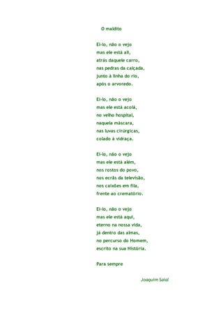 O maldito
Ei-lo, não o vejo
mas ele está ali,
atrás daquele carro,
nas pedras da calçada,
junto à linha do rio,
após o arvoredo.
Ei-lo, não o vejo
mas ele está acolá,
no velho hospital,
naquela máscara,
nas luvas cirúrgicas,
colado à vidraça.
Ei-lo, não o vejo
mas ele está além,
nos rostos do povo,
nos ecrãs da televisão,
nos caixões em fila,
frente ao crematório.
Ei-lo, não o vejo
mas ele está aqui,
eterno na nossa vida,
já dentro das almas,
no percurso do Homem,
escrito na sua História.
Para sempre
Joaquim Saial
 