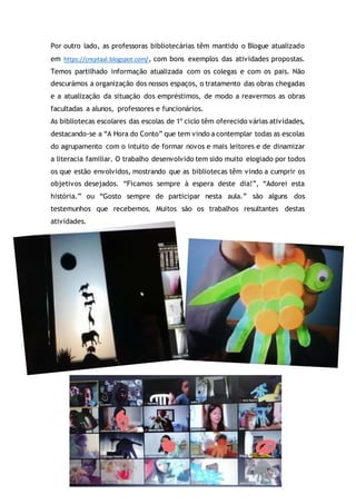Por outro lado, as professoras bibliotecárias têm mantido o Blogue atualizado
em https://creptaal.blogspot.com/, com bons exemplos das atividades propostas.
Temos partilhado informação atualizada com os colegas e com os pais. Não
descurámos a organização dos nossos espaços, o tratamento das obras chegadas
e a atualização da situação dos empréstimos, de modo a reavermos as obras
facultadas a alunos, professores e funcionários.
As bibliotecas escolares das escolas de 1º ciclo têm oferecido várias atividades,
destacando-se a “A Hora do Conto” que tem vindo a contemplar todas as escolas
do agrupamento com o intuito de formar novos e mais leitores e de dinamizar
a literacia familiar. O trabalho desenvolvido tem sido muito elogiado por todos
os que estão envolvidos, mostrando que as bibliotecas têm vindo a cumprir os
objetivos desejados. “Ficamos sempre à espera deste dia!”, “Adorei esta
história.” ou “Gosto sempre de participar nesta aula.” são alguns dos
testemunhos que recebemos. Muitos são os trabalhos resultantes destas
atividades.
 