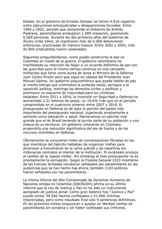 Estado. En el gobierno de Ernesto Samper se tienen 4.916 registros
entre ejecuciones extrajudiciales y desapariciones forzadas. Entre
1996 y 2002, periodo que comprende el Gobierno de Andrés
Pastrana, paramilitares produjeron 1.089 masacres, asesinando
6.569 personas. Durante los dos primeros años del Gobierno de
Álvaro Uribe Vélez, se registraron más de 5.000 detenciones
arbitrarias, practicadas de manera masiva. Entre 2002 y 2005, más
de 800 sindicalistas fueron asesinados.
Seguimos preguntándonos, como puede construirse la paz en
Colombia en medio de la guerra. El gobierno colombiano ha
manifestado su intención de llegar a un acuerdo definitivo de paz con
las guerrillas pero al mismo tiempo continua en una campaña
militarista que tiene como punta de lanza al Ministro de la Defensa
Juan Carlos Pinzón pero que sigue en cabeza del Presidente Juan
Manuel Santos. Un gobierno esquizofrénico que puede hablar de paz
al mismo tiempo que criminaliza la protesta social, persigue a la
oposición política, restringe los derechos civiles y políticos y
promueve un esquema de impunidad para los crímenes
estatales. Entre 2011 y 2014, la inversión en Seguridad y Defensa ha
aumentado 2,21 billones de pesos, un 19,6% más que en el periodo
comprendido en el cuatrienio anterior entre 2007 y 2010. El
presupuesto en Defensa es de lejos la porción del pastel más
importante del presupuesto nacional, superando ampliamente a
sectores como educación y salud. Mantenemos un ejército más
grande que el de Brasil teniendo la quinta parte de su población y una
octava de su territorio. Un gobierno coherente en Colombia
propondría una reducción significativa del pie de fuerza y de los
recursos invertidos en Defensa.
Últimamente se conocieron miles de conversaciones filtradas en las
que miembros del Ejército hablaban de organizar mafias para
amenazar a funcionarios de la rama judicial y de repartirse los
millonarios contratos al interior de la institución. El escándalo produjo
el cambio de la cúpula militar. Sin embargo lo mas preocupante no es
precisamente la corrupción. Según la Fiscalía General 1023 miembros
de las Fuerzas Armadas resultaron señalados por paramilitares en las
audiencias que se han hecho has ahora, también 1124 políticos
fueron señalados por los paramilitares.
La misma Oficina del Alto Comisionado de Derechos Humanos de
Naciones Unidas en Colombia (OACNUDH) afirma en su último
informe que la Ley de Justicia y Paz no ha sido un instrumento
apropiado de justicia penal. Como gran balance hoy “Justicia y Paz”
puede contar 39.546 hechos confesados y 51.906 víctimas
relacionadas, pero como resultado final solo 9 sentencias definitivas.
En los próximos meses empezaran a quedar en libertad cientos de
paramilitares sin condena y sin haber confesado sus crímenes.
 