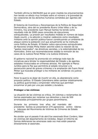 También afirma la OACNUDH que en gran medida los enjuiciamientos
han tenido un efecto muy limitado sobre el número y la gravedad de
las violaciones de los derechos humanos cometidos por agentes del
Estado.
El Sistema de Incentivos y Recompensas de la Política de Seguridad
Democrática, obra del ex presidente Álvaro Uribe Vélez y de su
ministro, hoy presidente Juan Manuel Santos ha tenido como
resultado más de 5000 casos conocidos de ejecuciones
extrajudiciales. La presión por resultados medida en número de bajas
(body count), y la adicción a mostrar cadáveres como resultados
militares ante la opinión pública fueron constituyendo un ambiente de
ataque contra la población civil que actualmente se ha instituido
como Política de Estado. El Relator sobre ejecuciones extrajudiciales
de Naciones Unidas Philip Alston advirtió sobre la relación de los
“gastos reservados”, las directivas secretas, y la sistematicidad de los
homicidios. Entre sus recomendaciones estaba la remisión de los
casos de la Justicia Penal Militar a la Justicia Ordinaria.
El gobierno nacional ha promovido sin embargo todo tipo de
iniciativas para blindar la responsabilidad del Estado y de agentes
estatales involucrados en crímenes atroces. Por ejemplo el Marco
Jurídico para la Paz que permitiría al estado renunciar a la
persecución penal de graves crímenes o la ampliación del Fuero Penal
Militar que buscaba proteger a los militares de condenas vía justicia
ordinaria.
Parar la guerra es dejar de invertir en ella, es abandonarla como
proyecto político. El Estado Colombiano debe cambiar drásticamente
su política guerreristas y emprender reformas que permitan
encaminar al país por una paz estable y duradera.
Proteger a las víctimas
La situación de las víctimas es crítica, 34 víctimas y reclamantes de
tierras asesinados por reclamar sus derechos y mas de 500
amenazadas principalmente por grupos paramilitares.
Durante los primeros tres años del mandato del
presidente Santos se presentaron 274 agresiones contra líderes
y lideresas del Movimiento de Víctimas de Crímenes de Estado
(MOVICE).
No olvidar que el pasado 9 de abril fue asesinado Elver Cordero, líder
de víctimas del departamento de Córdoba. Según el Informe de
Somos defensores las amenazas cada vez mas están pasando
directamente al asesinato.
 