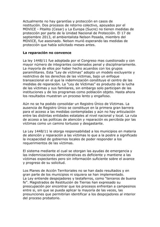Actualmente no hay garantías y protección en casos de
restitución. Dos procesos de retorno colectivo, apoyados por el
MOVICE - Pitalito (Cesar) y La Europa (Sucre) no tienen medidas de
protección por parte de la Unidad Nacional de Protección. El 17 de
septiembre 2013, el ambientalista Nelson Posada, miembro del
MOVICE, fue asesinado. Nelson murió esperando las medidas de
protección que había solicitado meses antes.
La reparación no convence
La ley 1448/11 fue adoptada por el Congreso mas cuestionado y con
mayor número de integrantes condenados penal y disciplinariamente.
La mayoría de ellos por haber hecho acuerdos con los grupos
paramilitares. Esta “Ley de víctimas” adopto un modelo excluyente y
restrictivo de los derechos de las víctimas, bajo un enfoque
transaccional en el que la indemnización constituye el centro de las
medidas de reparación. La “Ley de Víctimas” es producto de la lucha
de las víctimas y sus familiares, sin embargo solo participan de las
instituciones y de los programas como población objeto. Hasta ahora
los resultados muestran un proceso lento y engañoso.
Aún no se ha podido consolidar un Registro Único de Víctimas. La
ausencia de Registro Único se constituye en la primera gran barrera
para el acceso a las medidas contempladas y aún no hay articulación
entre las distintas entidades estatales al nivel nacional y local. La ruta
de acceso a las políticas de atención y reparación es percibida por las
víctimas como un camino tortuoso y desgastante.
La Ley 1448/11 le otorga responsabilidad a los municipios en materia
de atención y reparación a las víctimas lo que a la postre a significado
la incapacidad de gobiernos locales de poder responder a los
requerimientos de las víctimas.
El sistema mediante el cual se otorgan las ayudas de emergencia y
las indemnizaciones administrativas es deficiente y mantiene a las
víctimas expectantes pero sin información suficiente sobre el avance
y progreso de su solicitud.
Los Planes de Acción Territoriales no se han dado resultados y en
gran parte de los municipios ni siquiera se han implementado.
La Ley entiende despojadores y testaferros, como “terceros de buena
fe”. Magistrados de Restitución de Tierras han expresado su
preocupación por encontrar que los procesos enfrentan a campesinos
entre si, sin que se pueda aplicar la mayoría de las veces, las
presunciones que permitirían identificar a los despojadores al interior
del proceso probatorio.
 