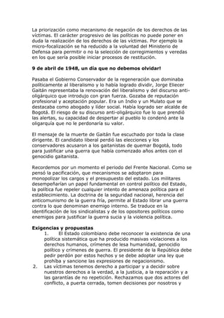 La priorización como mecanismo de negación de los derechos de las
víctimas. El carácter progresivo de las políticas no puede poner en
duda la realización de los derechos de las víctimas. Por ejemplo la
micro-focalización se ha reducido a la voluntad del Ministerio de
Defensa para permitir o no la selección de corregimientos y veredas
en los que sería posible iniciar procesos de restitución.
9 de abril de 1948, un día que no debemos olvidar!
Pasaba el Gobierno Conservador de la regeneración que dominaba
políticamente al liberalismo y lo había logrado dividir, Jorge Eliecer
Gaitán representaba la renovación del liberalismo y del discurso anti-
oligárquico que introdujo con gran fuerza. Gozaba de reputación
profesional y aceptación popular. Era un Indio y un Mulato que se
destacaba como abogado y líder social. Había logrado ser alcalde de
Bogotá. El riesgo de su discurso anti-oligárquico fue lo que prendió
las alertas, su capacidad de despertar al pueblo lo condenó ante la
oligarquía que no le perdonaría su valor.
El mensaje de la muerte de Gaitán fue escuchado por toda la clase
dirigente. El candidato liberal perdió las elecciones y los
conservadores acusaron a los gaitanistas de quemar Bogotá, todo
para justificar una guerra que había comenzado años antes con el
genocidio gaitanista.
Recordemos por un momento el periodo del Frente Nacional. Como se
pensó la pacificación, que mecanismos se adoptaron para
monopolizar los cargos y el presupuesto del estado. Los militares
desempeñarían un papel fundamental en control político del Estado,
la política fue repeler cualquier intento de amenaza política para el
establecimiento. La doctrina de la seguridad nacional, herencia del
anticomunismo de la guerra fría, permite al Estado librar una guerra
contra lo que denominan enemigo interno. Se traduce en la
identificación de los sindicalistas y de los opositores políticos como
enemigos para justificar la guerra sucia y la violencia política.
Exigencias y propuestas
1. El Estado colombiano debe reconocer la existencia de una
política sistemática que ha producido masivas violaciones a los
derechos humanos, crímenes de lesa humanidad, genocidio
político y crímenes de guerra. El presidente de la República debe
pedir perdón por estos hechos y se debe adoptar una ley que
prohíba y sancione las expresiones de negacionismo.
2. Las víctimas tenemos derecho a participar y a decidir sobre
nuestros derechos a la verdad, a la justicia, a la reparación y a
las garantías de no repetición. Rechazamos que dos actores del
conflicto, a puerta cerrada, tomen decisiones por nosotros y
 