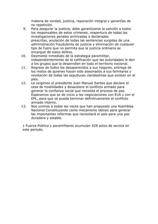 materia de verdad, justicia, reparación integral y garantías de
no repetición.
9. Para asegurar la justicia, debe garantizarse la sanción a todos
los responsables de estos crímenes, reapertura de todas las
investigaciones penales archivadas o declaradas
prescritas, anulación de todas las sentencias surgidas de una
administración fraudulenta de justicia y eliminación de cualquier
tipo de fuero que no permita que la justicia ordinaria se
encargue de estos delitos.
10. Desmonte inmediato de la estrategia paramilitar,
independientemente de la calificación que las autoridades le den
a los grupos que la desarrollan en todo el territorio nacional.
11. Regreso de todos los desaparecidos a sus hogares, entrega de
los restos de quienes hayan sido asesinados a sus familiares y
revelación de todas las sepulturas clandestinas que existan en el
país.
12. Le exigimos al presidente Juan Manuel Santos que declare el
cese de hostilidades y desacelere el conflicto armado para
generar la confianza social que necesita el proceso de paz.
Esperamos que se de inicio a las negociaciones con ELN y con el
EPL, para que se pueda terminar definitivamente el conflicto
armado interno.
13. Nos unimos a todas las voces que han propuesto una Asamblea
Nacional Constituyente como mecanismo idóneo para generar
las importantes reformas que necesitará el país para una paz
duradera y estable.
1 Fuerza Pública y paramilitares acumulan 428 actos de sevicia en
este periodo.
 