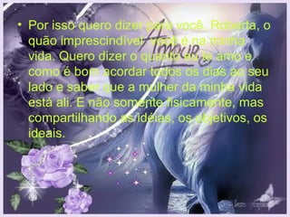 • Por isso quero dizer para você, Roberta, o
  quão imprescindível você é na minha
  vida. Quero dizer o quanto eu te amo e
  como é bom acordar todos os dias ao seu
  lado e saber que a mulher da minha vida
  está ali. E não somente fisicamente, mas
  compartilhando as idéias, os objetivos, os
  ideais.
 