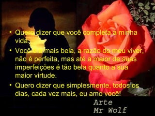 • Quero dizer que você completa a minha
  vida.
• Você é a mais bela, a razão do meu viver,
  não é perfeita, mas até a maior de suas
  imperfeições é tão bela quanto a sua
  maior virtude.
• Quero dizer que simplesmente, todos os
  dias, cada vez mais, eu amo você!
 