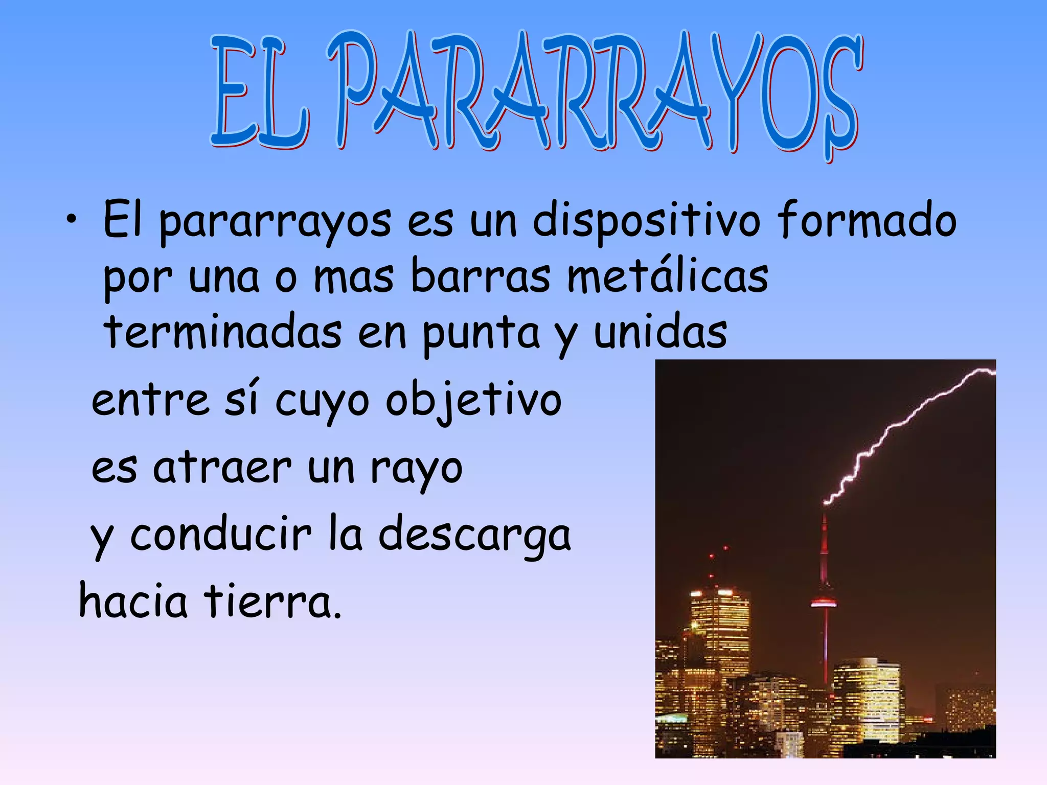 • El pararrayos es un dispositivo formado
  por una o mas barras metálicas
  terminadas en punta y unidas
  entre sí cuyo objetivo
  es atraer un rayo
  y conducir la descarga
 hacia tierra.
 