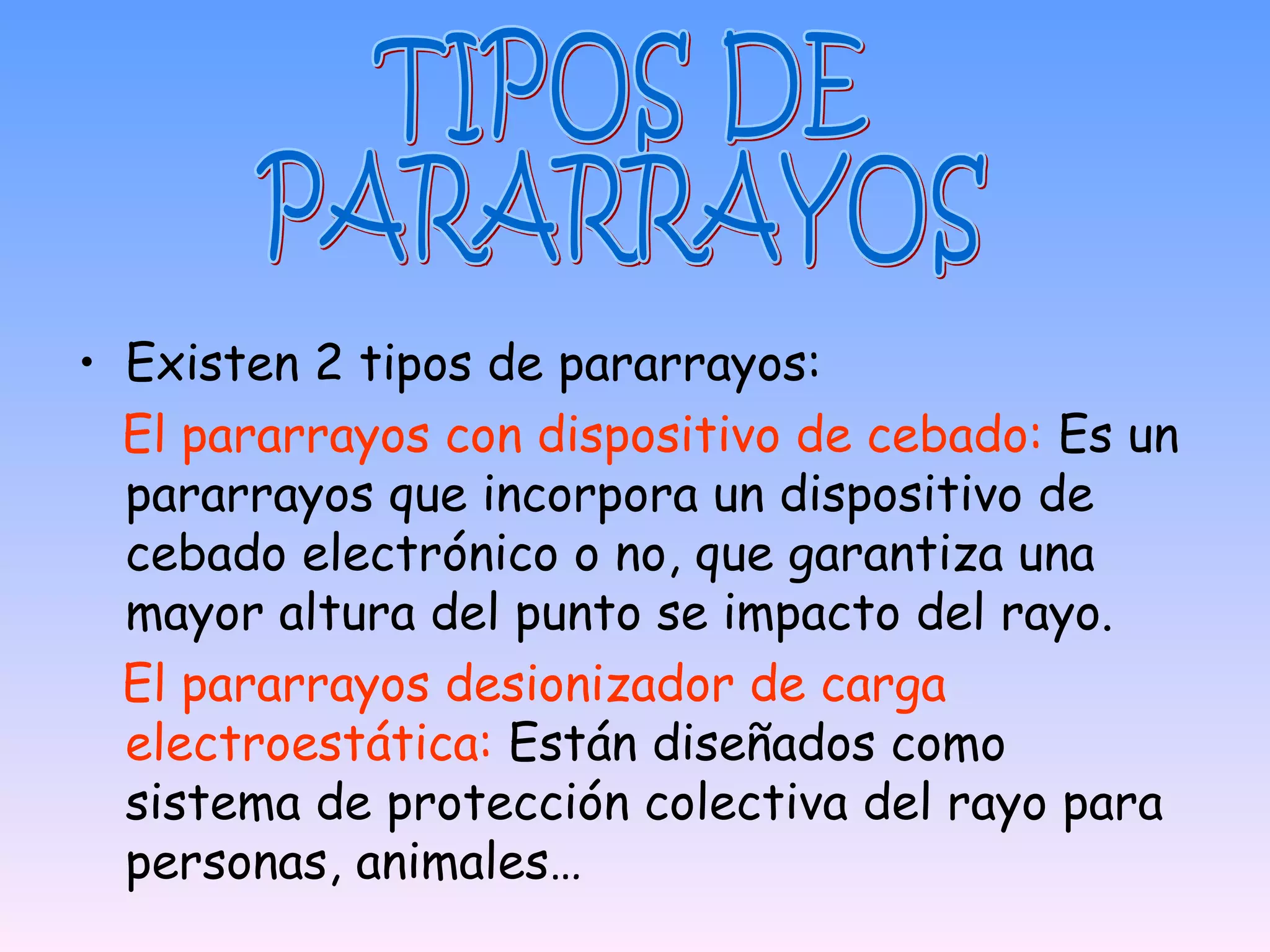 • Existen 2 tipos de pararrayos:
  El pararrayos con dispositivo de cebado: Es un
  pararrayos que incorpora un dispositivo de
  cebado electrónico o no, que garantiza una
  mayor altura del punto se impacto del rayo.
  El pararrayos desionizador de carga
  electroestática: Están diseñados como
  sistema de protección colectiva del rayo para
  personas, animales…
 