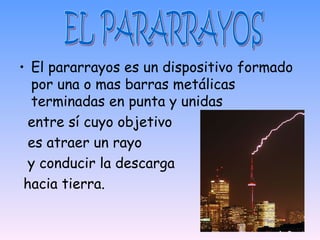 • El pararrayos es un dispositivo formado
  por una o mas barras metálicas
  terminadas en punta y unidas
  entre sí cuyo objetivo
  es atraer un rayo
  y conducir la descarga
 hacia tierra.
 