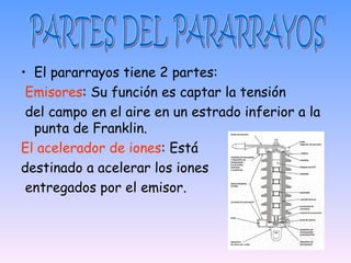 • El pararrayos tiene 2 partes:
 Emisores: Su función es captar la tensión
 del campo en el aire en un estrado inferior a la
  punta de Franklin.
El acelerador de iones: Está
destinado a acelerar los iones
 entregados por el emisor.
 
