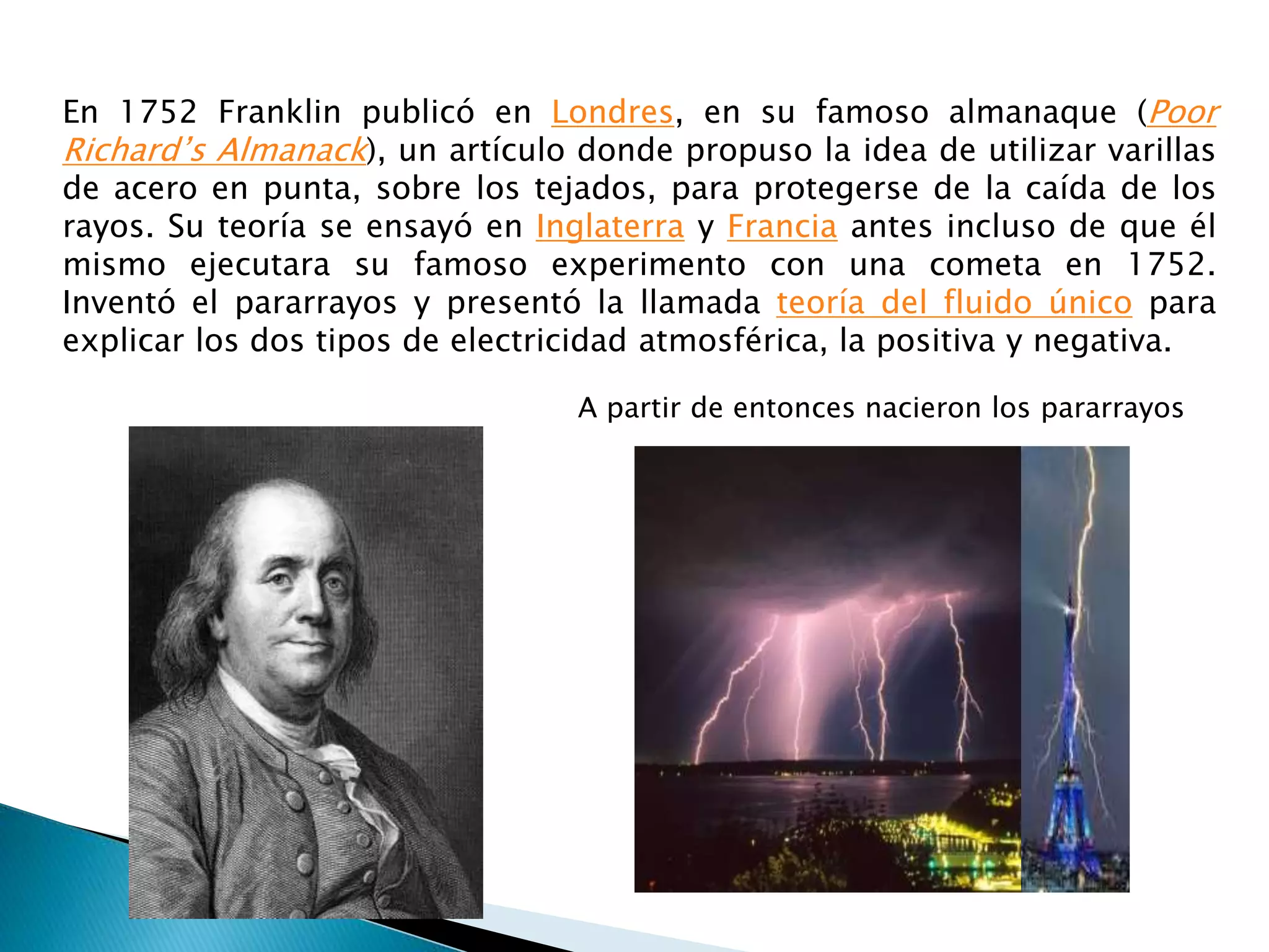 En 1752 Franklin publicó en Londres, en su famoso almanaque (Poor 
Richard’s Almanack), un artículo donde propuso la idea de utilizar varillas 
de acero en punta, sobre los tejados, para protegerse de la caída de los 
rayos. Su teoría se ensayó en Inglaterra y Francia antes incluso de que él 
mismo ejecutara su famoso experimento con una cometa en 1752. 
Inventó el pararrayos y presentó la llamada teoría del fluido único para 
explicar los dos tipos de electricidad atmosférica, la positiva y negativa. 
A partir de entonces nacieron los pararrayos 
 