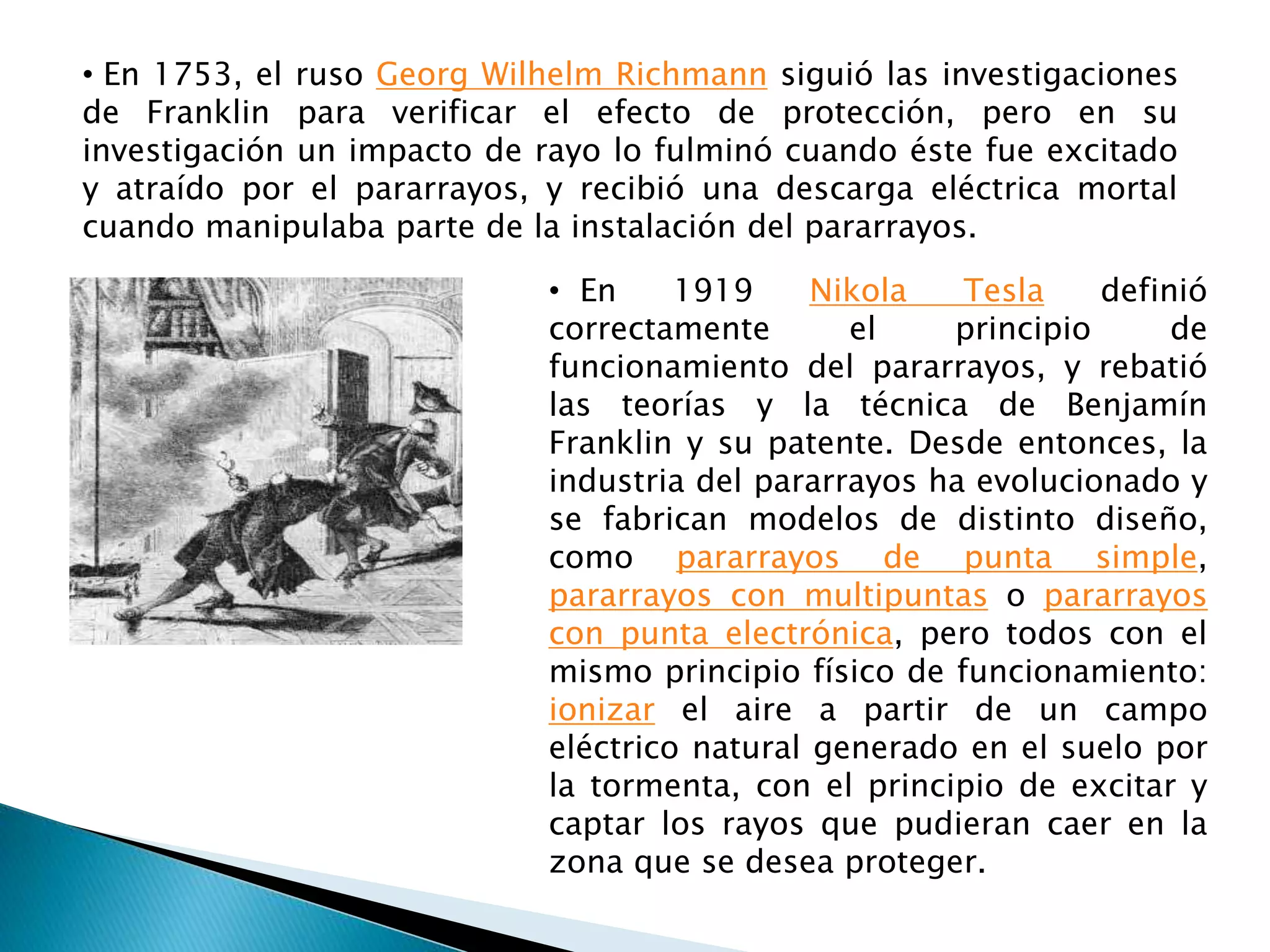 • En 1753, el ruso Georg Wilhelm Richmann siguió las investigaciones 
de Franklin para verificar el efecto de protección, pero en su 
investigación un impacto de rayo lo fulminó cuando éste fue excitado 
y atraído por el pararrayos, y recibió una descarga eléctrica mortal 
cuando manipulaba parte de la instalación del pararrayos. 
• En 1919 Nikola Tesla definió 
correctamente el principio de 
funcionamiento del pararrayos, y rebatió 
las teorías y la técnica de Benjamín 
Franklin y su patente. Desde entonces, la 
industria del pararrayos ha evolucionado y 
se fabrican modelos de distinto diseño, 
como pararrayos de punta simple, 
pararrayos con multipuntas o pararrayos 
con punta electrónica, pero todos con el 
mismo principio físico de funcionamiento: 
ionizar el aire a partir de un campo 
eléctrico natural generado en el suelo por 
la tormenta, con el principio de excitar y 
captar los rayos que pudieran caer en la 
zona que se desea proteger. 
 
