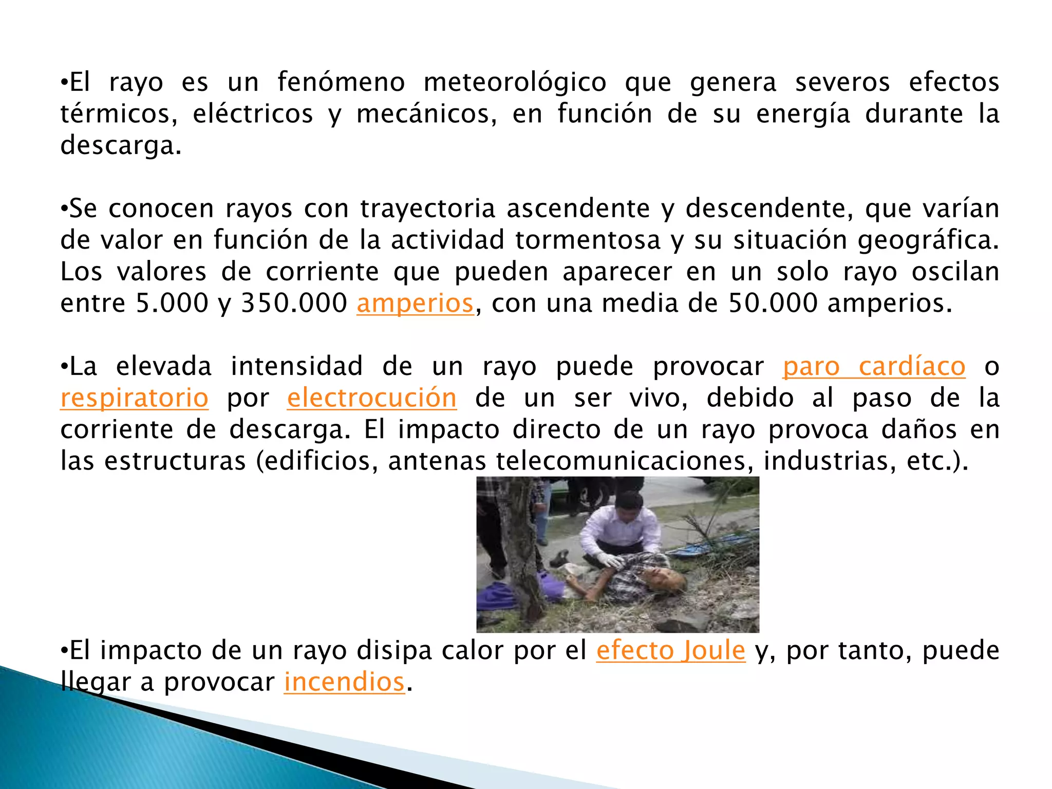 •El rayo es un fenómeno meteorológico que genera severos efectos 
térmicos, eléctricos y mecánicos, en función de su energía durante la 
descarga. 
•Se conocen rayos con trayectoria ascendente y descendente, que varían 
de valor en función de la actividad tormentosa y su situación geográfica. 
Los valores de corriente que pueden aparecer en un solo rayo oscilan 
entre 5.000 y 350.000 amperios, con una media de 50.000 amperios. 
•La elevada intensidad de un rayo puede provocar paro cardíaco o 
respiratorio por electrocución de un ser vivo, debido al paso de la 
corriente de descarga. El impacto directo de un rayo provoca daños en 
las estructuras (edificios, antenas telecomunicaciones, industrias, etc.). 
•El impacto de un rayo disipa calor por el efecto Joule y, por tanto, puede 
llegar a provocar incendios. 
 