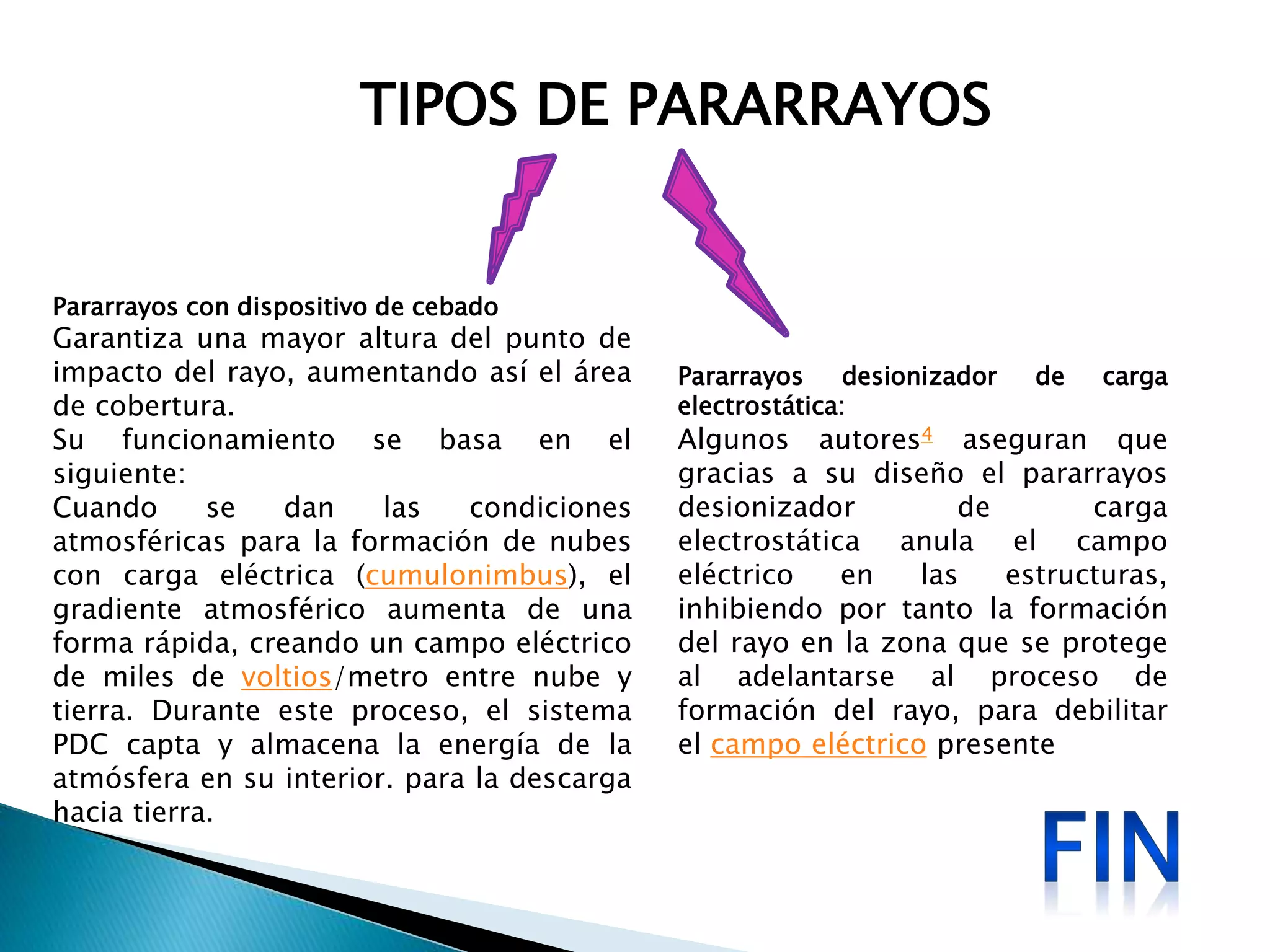 TIPOS DE PARARRAYOS 
Pararrayos desionizador de carga 
electrostática: 
Algunos autores4 aseguran que 
gracias a su diseño el pararrayos 
desionizador de carga 
electrostática anula el campo 
eléctrico en las estructuras, 
inhibiendo por tanto la formación 
del rayo en la zona que se protege 
al adelantarse al proceso de 
formación del rayo, para debilitar 
el campo eléctrico presente 
Pararrayos con dispositivo de cebado 
Garantiza una mayor altura del punto de 
impacto del rayo, aumentando así el área 
de cobertura. 
Su funcionamiento se basa en el 
siguiente: 
Cuando se dan las condiciones 
atmosféricas para la formación de nubes 
con carga eléctrica (cumulonimbus), el 
gradiente atmosférico aumenta de una 
forma rápida, creando un campo eléctrico 
de miles de voltios/metro entre nube y 
tierra. Durante este proceso, el sistema 
PDC capta y almacena la energía de la 
atmósfera en su interior. para la descarga 
hacia tierra. 
