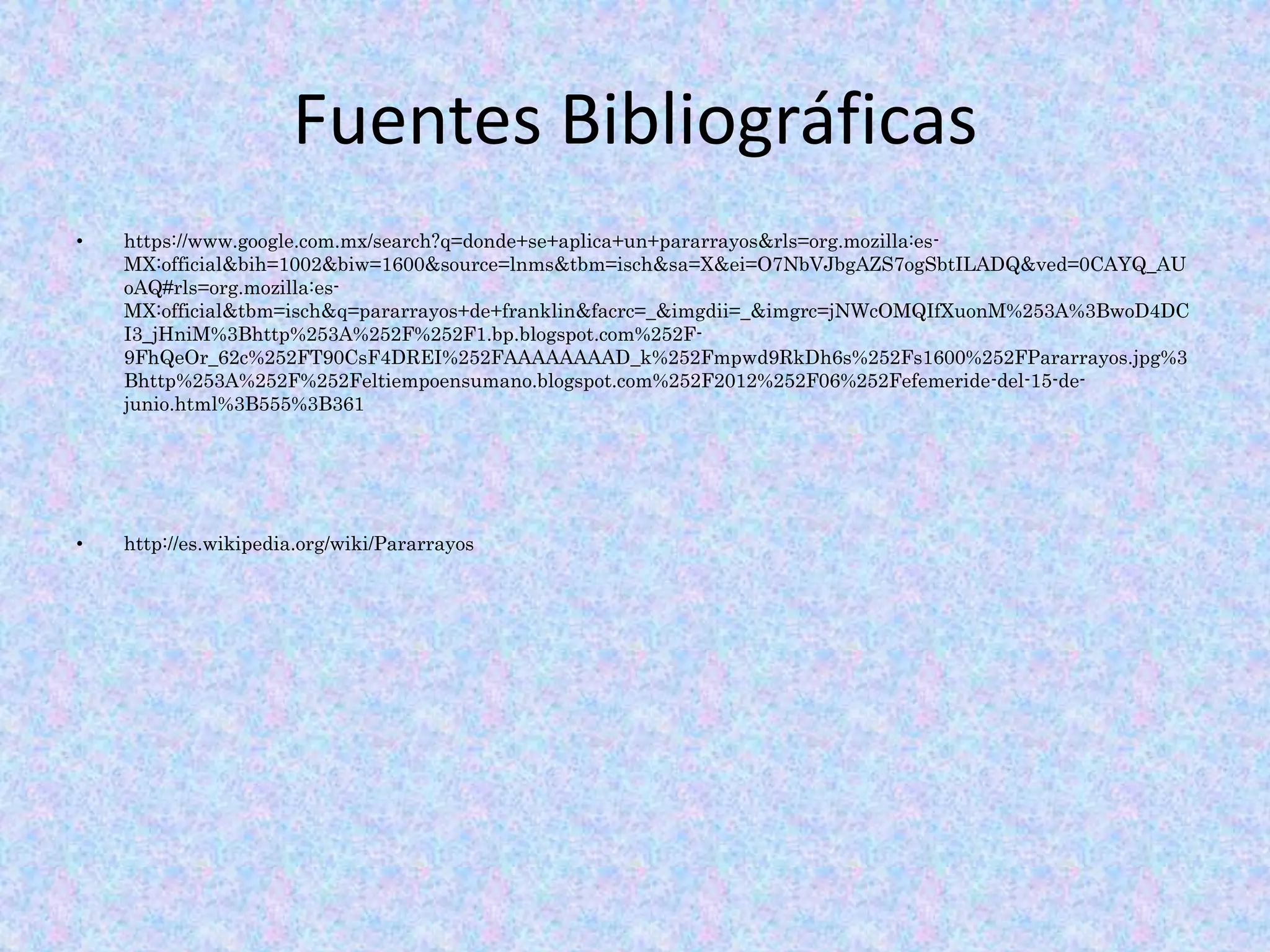 Fuentes Bibliográficas 
• https://www.google.com.mx/search?q=donde+se+aplica+un+pararrayos&rls=org.mozilla:es- 
MX:official&bih=1002&biw=1600&source=lnms&tbm=isch&sa=X&ei=O7NbVJbgAZS7ogSbtILADQ&ved=0CAYQ_AU 
oAQ#rls=org.mozilla:es- 
MX:official&tbm=isch&q=pararrayos+de+franklin&facrc=_&imgdii=_&imgrc=jNWcOMQIfXuonM%253A%3BwoD4DC 
I3_jHniM%3Bhttp%253A%252F%252F1.bp.blogspot.com%252F- 
9FhQeOr_62c%252FT90CsF4DREI%252FAAAAAAAAD_k%252Fmpwd9RkDh6s%252Fs1600%252FPararrayos.jpg%3 
Bhttp%253A%252F%252Feltiempoensumano.blogspot.com%252F2012%252F06%252Fefemeride-del-15-de-junio. 
html%3B555%3B361 
• http://es.wikipedia.org/wiki/Pararrayos 
