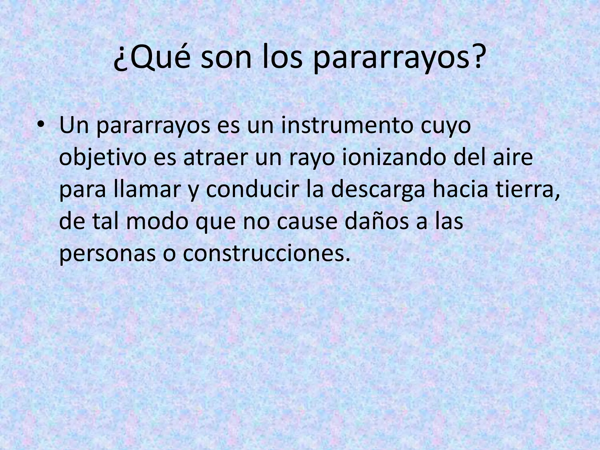 ¿Qué son los pararrayos? 
• Un pararrayos es un instrumento cuyo 
objetivo es atraer un rayo ionizando del aire 
para llamar y conducir la descarga hacia tierra, 
de tal modo que no cause daños a las 
personas o construcciones. 
 