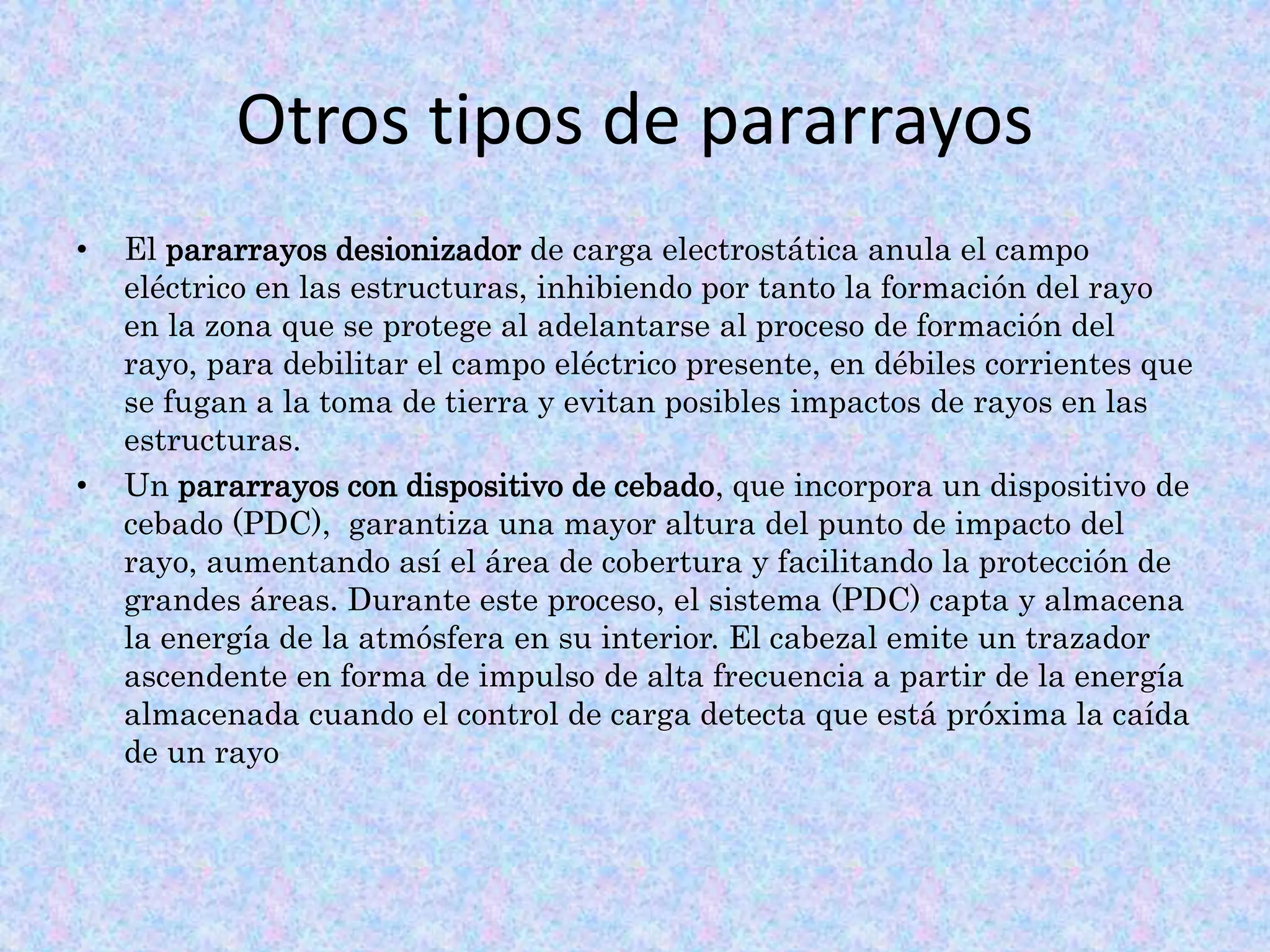 Otros tipos de pararrayos 
• El pararrayos desionizador de carga electrostática anula el campo 
eléctrico en las estructuras, inhibiendo por tanto la formación del rayo 
en la zona que se protege al adelantarse al proceso de formación del 
rayo, para debilitar el campo eléctrico presente, en débiles corrientes que 
se fugan a la toma de tierra y evitan posibles impactos de rayos en las 
estructuras. 
• Un pararrayos con dispositivo de cebado, que incorpora un dispositivo de 
cebado (PDC), garantiza una mayor altura del punto de impacto del 
rayo, aumentando así el área de cobertura y facilitando la protección de 
grandes áreas. Durante este proceso, el sistema (PDC) capta y almacena 
la energía de la atmósfera en su interior. El cabezal emite un trazador 
ascendente en forma de impulso de alta frecuencia a partir de la energía 
almacenada cuando el control de carga detecta que está próxima la caída 
de un rayo 
 