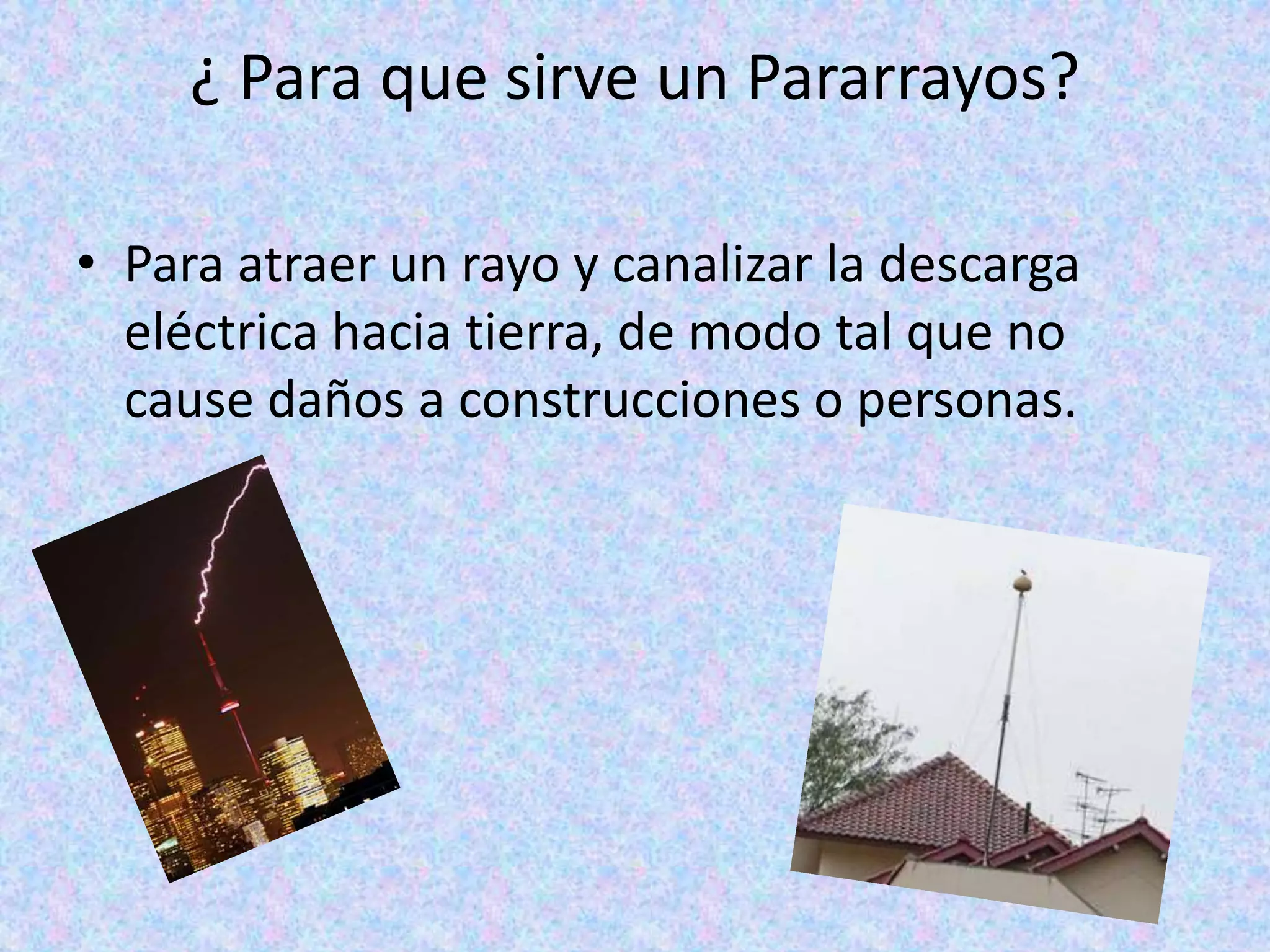 ¿ Para que sirve un Pararrayos? 
• Para atraer un rayo y canalizar la descarga 
eléctrica hacia tierra, de modo tal que no 
cause daños a construcciones o personas. 
 