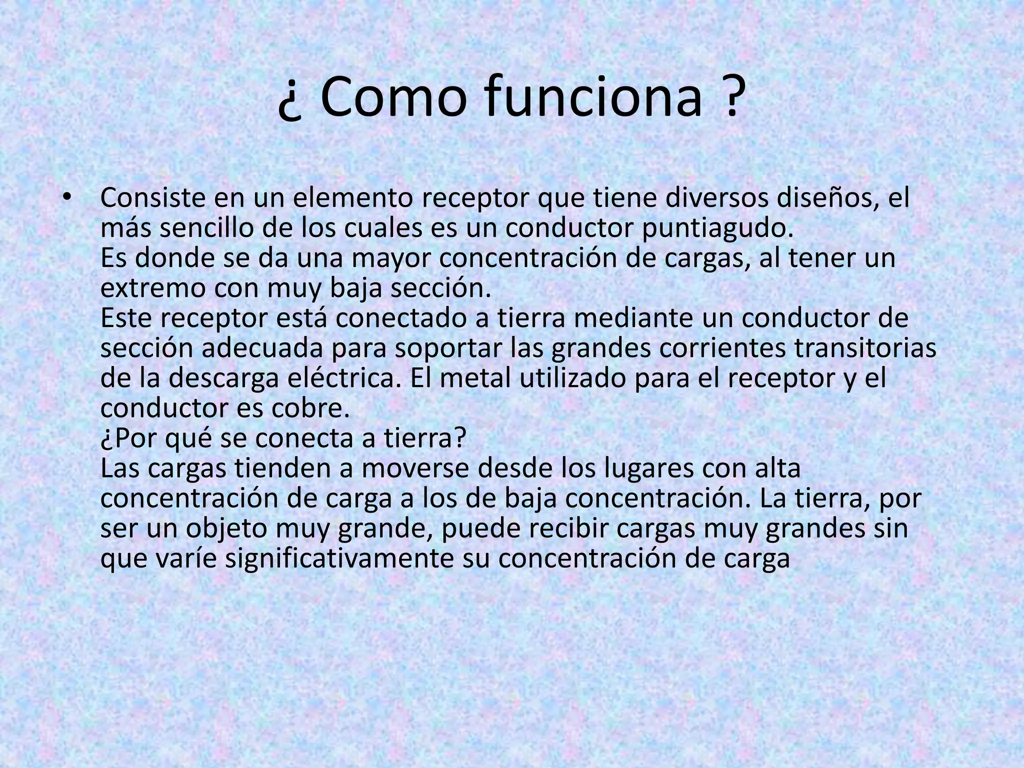 ¿ Como funciona ? 
• Consiste en un elemento receptor que tiene diversos diseños, el 
más sencillo de los cuales es un conductor puntiagudo. 
Es donde se da una mayor concentración de cargas, al tener un 
extremo con muy baja sección. 
Este receptor está conectado a tierra mediante un conductor de 
sección adecuada para soportar las grandes corrientes transitorias 
de la descarga eléctrica. El metal utilizado para el receptor y el 
conductor es cobre. 
¿Por qué se conecta a tierra? 
Las cargas tienden a moverse desde los lugares con alta 
concentración de carga a los de baja concentración. La tierra, por 
ser un objeto muy grande, puede recibir cargas muy grandes sin 
que varíe significativamente su concentración de carga 
 