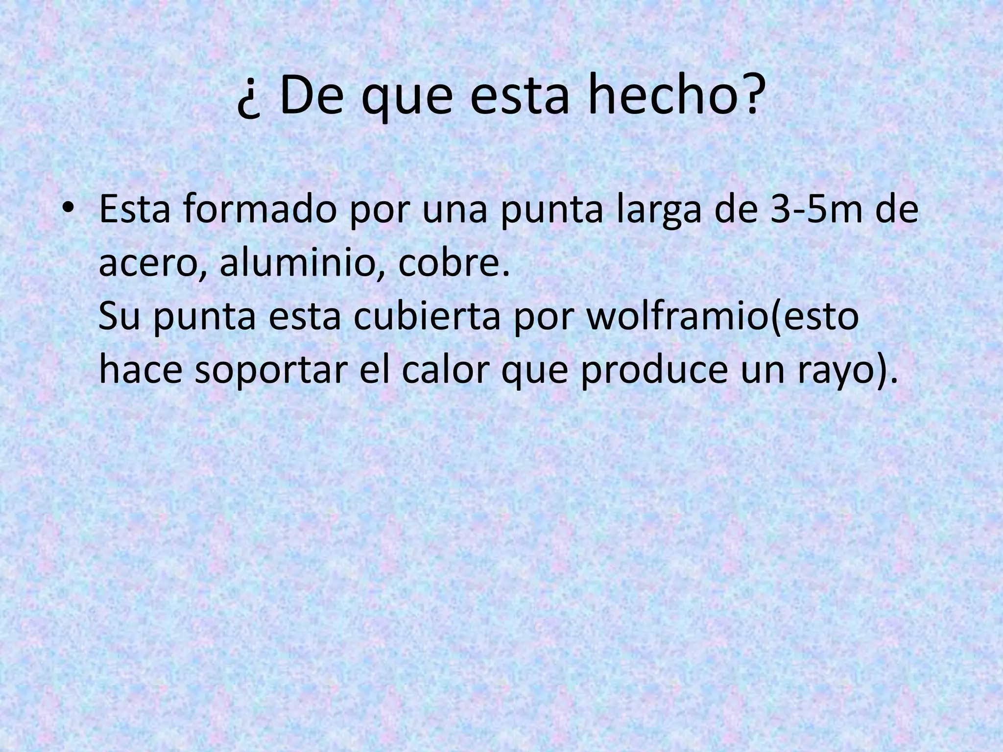 ¿ De que esta hecho? 
• Esta formado por una punta larga de 3-5m de 
acero, aluminio, cobre. 
Su punta esta cubierta por wolframio(esto 
hace soportar el calor que produce un rayo). 
 