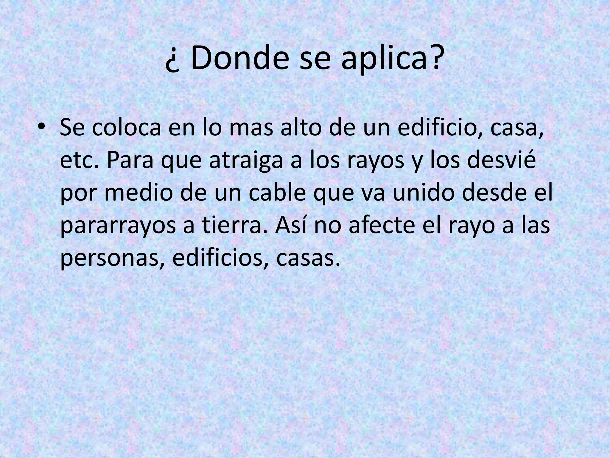 ¿ Donde se aplica? 
• Se coloca en lo mas alto de un edificio, casa, 
etc. Para que atraiga a los rayos y los desvié 
por medio de un cable que va unido desde el 
pararrayos a tierra. Así no afecte el rayo a las 
personas, edificios, casas. 
 